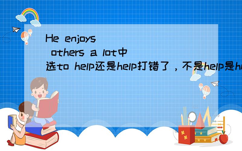 He enjoys ____ others a lot中选to help还是help打错了，不是help是helping