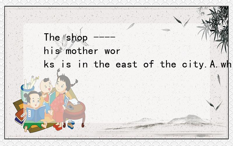 The shop ---- his mother works is in the east of the city.A.which B.where为什么选B怎么区分从句中的which和where?