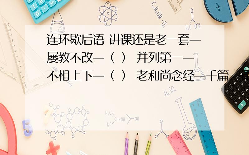 连环歇后语 讲课还是老一套—屡教不改—（ ） 并列第一—不相上下—（ ） 老和尚念经—千篇一律—（ ）迷途望见北斗星—绝路逢生—（ ） 过河拆桥—不留后路—（ ） 根据意思,写出表