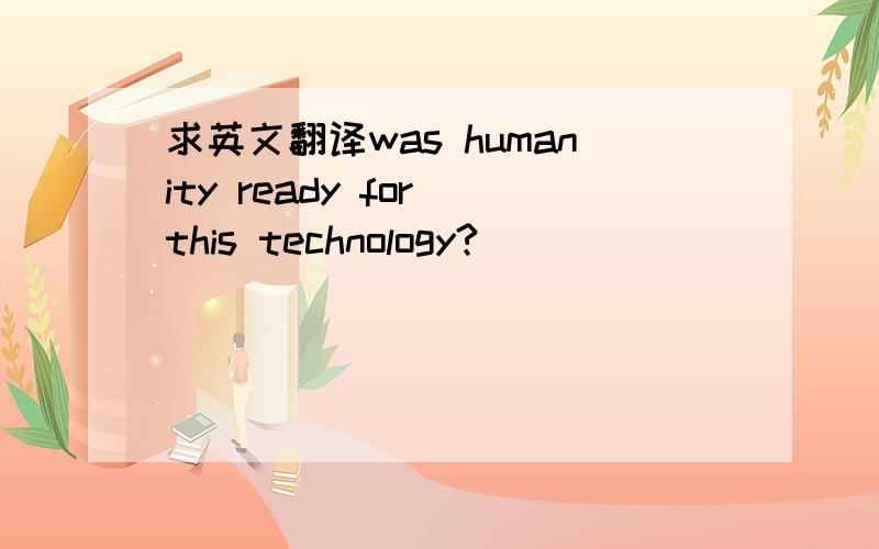 求英文翻译was humanity ready for this technology?