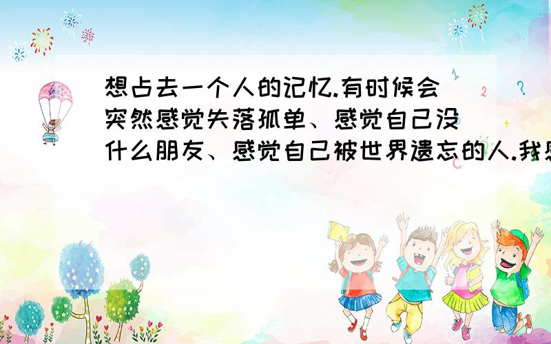 想占去一个人的记忆.有时候会突然感觉失落孤单、感觉自己没什么朋友、感觉自己被世界遗忘的人.我感觉自己心里生病了.怎么办?