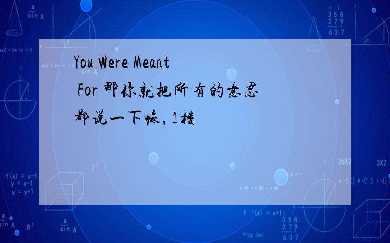 You Were Meant For 那你就把所有的意思都说一下嘛，1楼