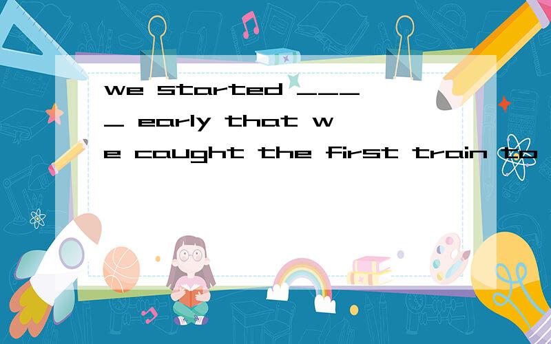 we started ____ early that we caught the first train to our hometown A.so B.too C.enough D.quite选哪个,为什么,翻译下1.we started ____ early that we caught the first train to our hometownA.so B.too C.enough D.quite