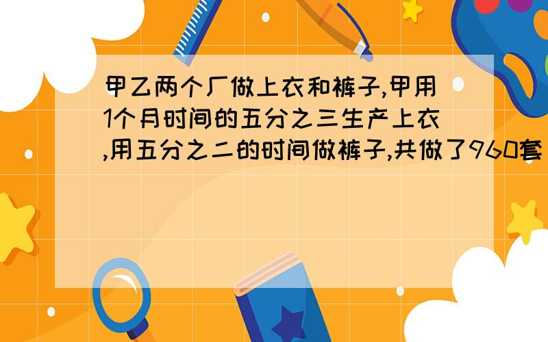 甲乙两个厂做上衣和裤子,甲用1个月时间的五分之三生产上衣,用五分之二的时间做裤子,共做了960套；乙用一个月的七分之四的时间做上衣,用七分之三的时间做裤子,共做了1200套.现在甲乙两