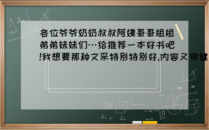 各位爷爷奶奶叔叔阿姨哥哥姐姐弟弟妹妹们…给推荐一本好书吧!我想要那种文采特别特别好,内容又很健康,适合高中女生读的.作者、时间均不限!现在的好多书都是那种青春疼痛系列的,或是