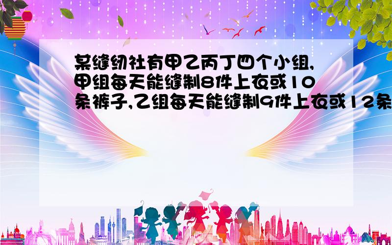 某缝纫社有甲乙丙丁四个小组,甲组每天能缝制8件上衣或10条裤子,乙组每天能缝制9件上衣或12条裤子,丙组每天能缝制7件上衣或11条裤子,丁组每天能缝制6件上衣或7条裤子.现在要求上衣和裤子