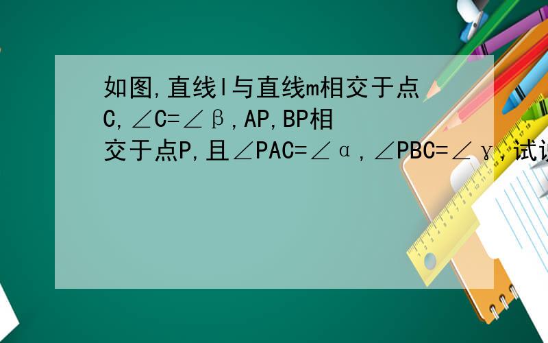 如图,直线l与直线m相交于点C,∠C=∠β,AP,BP相交于点P,且∠PAC=∠α,∠PBC=∠γ,试说明∠APB=∠α+∠β+∠γ.若需画辅助线请说明~