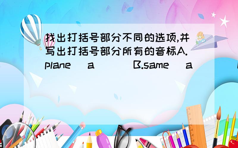 找出打括号部分不同的选项,并写出打括号部分所有的音标A.plane (a)     B.same (a)      C.bank (a)A.else    (e)    B.get     (e)      C.me    (e)A.side    (i)     B.fifth     (i)       C.cinema  (i) A.comic (o)    B.go      (o)