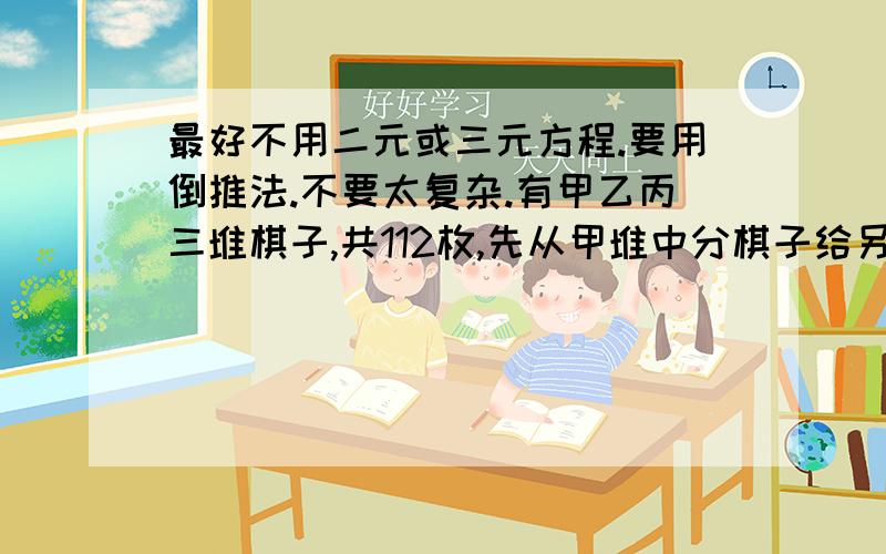 最好不用二元或三元方程.要用倒推法.不要太复杂.有甲乙丙三堆棋子,共112枚,先从甲堆中分棋子给另外两堆,使这两堆棋子数各增加一倍,再把乙堆棋子照这样分配一次,最后把丙堆棋子也这样