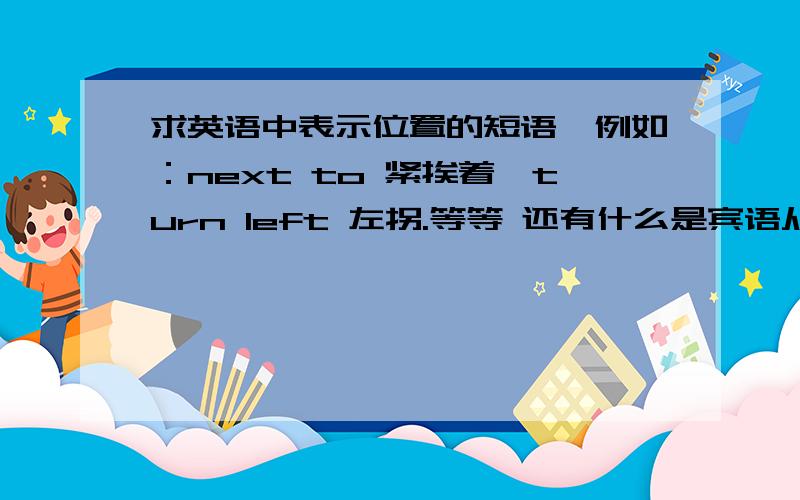 求英语中表示位置的短语、例如：next to 紧挨着、turn left 左拐.等等 还有什么是宾语从句、怎么用我上初四、英语很一般、求各位帮我下、紧急