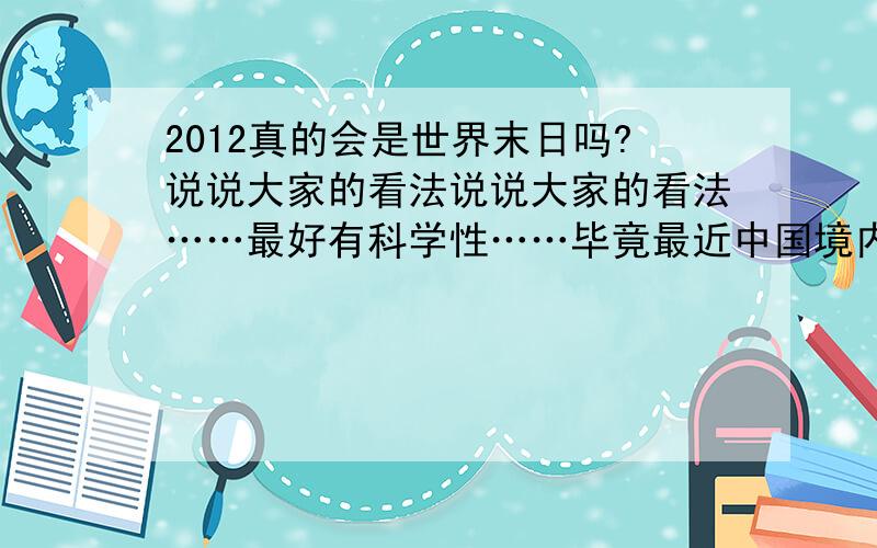 2012真的会是世界末日吗?说说大家的看法说说大家的看法……最好有科学性……毕竟最近中国境内或者外国都有陆续发生自然灾害……像地震 火山爆发……我越来越相信的……