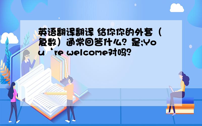 英语翻译翻译 给你你的外套（复数）通常回答什么？是;You‘re welcome对吗？