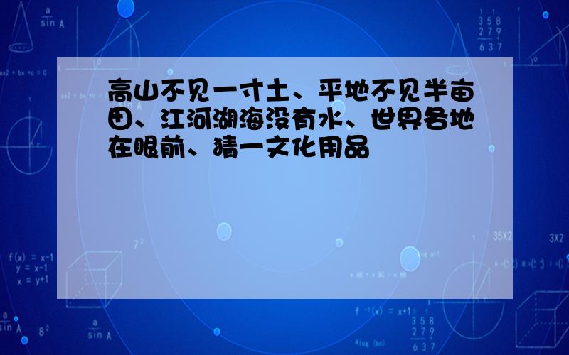 高山不见一寸土、平地不见半亩田、江河湖海没有水、世界各地在眼前、猜一文化用品