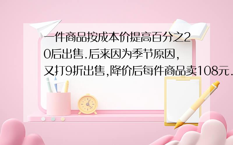 一件商品按成本价提高百分之20后出售.后来因为季节原因,又打9折出售,降价后每件商品卖108元.这种商品后来每卖出一件是赔是赚?赔（或赚）多少元?