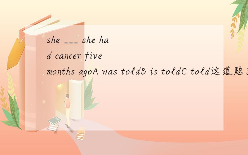 she ___ she had cancer five months agoA was toldB is toldC told这道题为什么选A,选B为什么不可以?C表达他说他五年前得了癌症不也可以吗,为什么非要被告知?