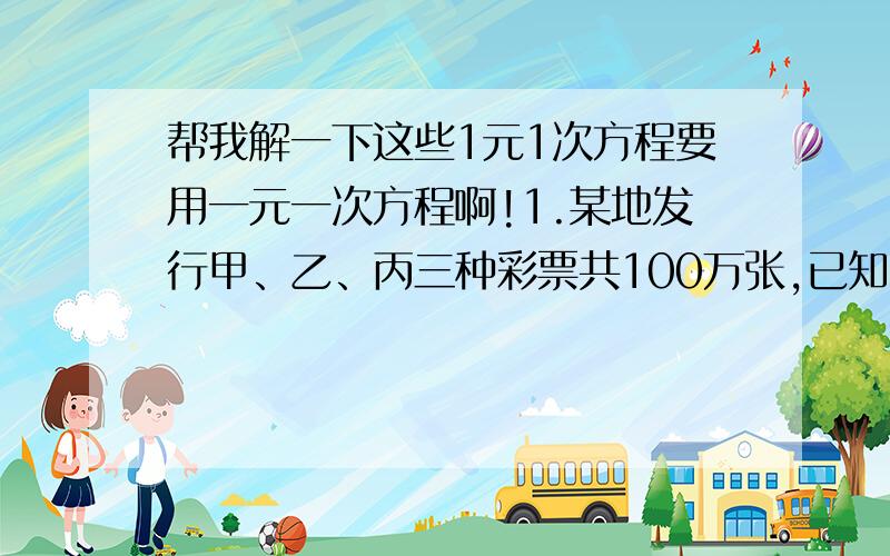 帮我解一下这些1元1次方程要用一元一次方程啊!1.某地发行甲、乙、丙三种彩票共100万张,已知甲、乙两种彩票的张数相同,每张金额为2元,丙中没张金额为1元,发行16万元,求这次发行的甲、乙