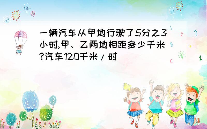 一辆汽车从甲地行驶了5分之3小时,甲、乙两地相距多少千米?汽车120千米/时