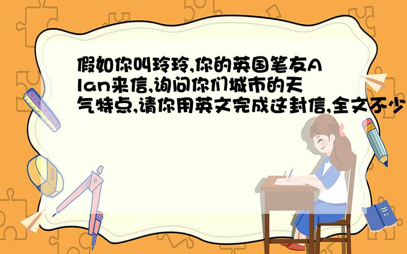 假如你叫玲玲,你的英国笔友Alan来信,询问你们城市的天气特点,请你用英文完成这封信,全文不少于60个字.线的开头已给出Dear Alan,thank you for you letter.