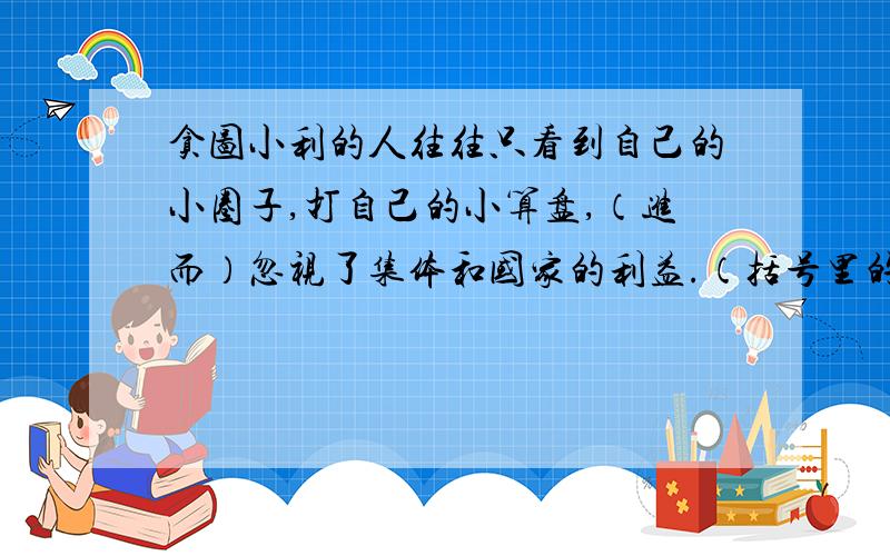 贪图小利的人往往只看到自己的小圈子,打自己的小算盘,（进而）忽视了集体和国家的利益.（括号里的“进而”怎么用错了