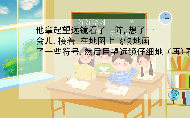 他拿起望远镜看了一阵,想了一会儿,接着 在地图上飞快地画了一些符号,然后用望远镜仔细地（再)看了一阵.（括号里的再字怎么错了）