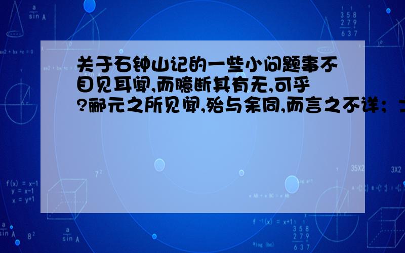 关于石钟山记的一些小问题事不目见耳闻,而臆断其有无,可乎?郦元之所见闻,殆与余同,而言之不详；士大夫终不肯以小舟夜泊绝壁之下,故莫能知；而渔工水师虽如知而不能言.此世所以不传也