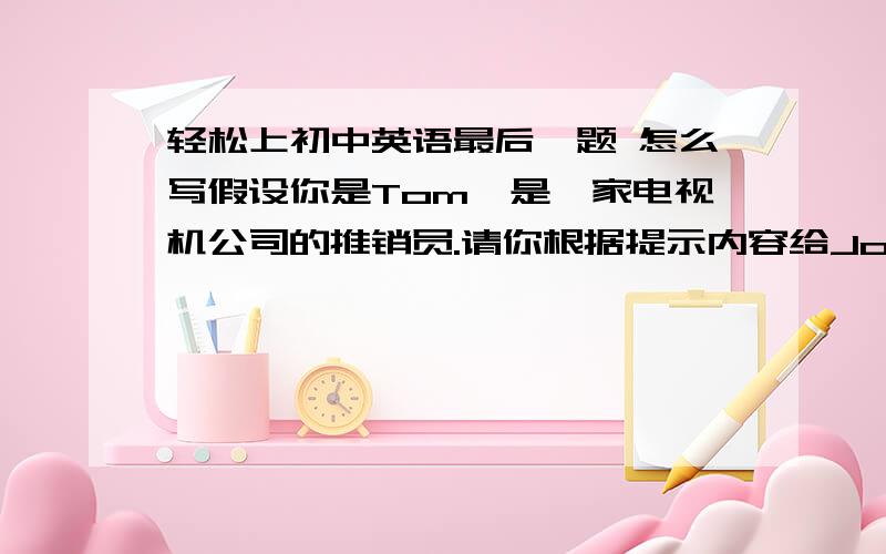 轻松上初中英语最后一题 怎么写假设你是Tom,是一家电视机公司的推销员.请你根据提示内容给John Brown 写一封电子邮件,内容如下：1.得知John Brown 为校长.2.向该校推荐新型TW-880电视机.3.每台价