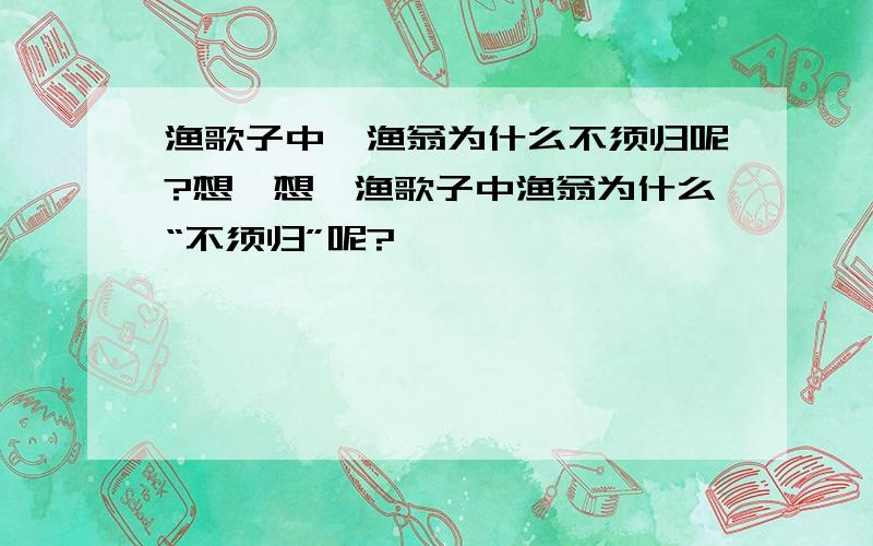 渔歌子中,渔翁为什么不须归呢?想一想,渔歌子中渔翁为什么“不须归”呢?