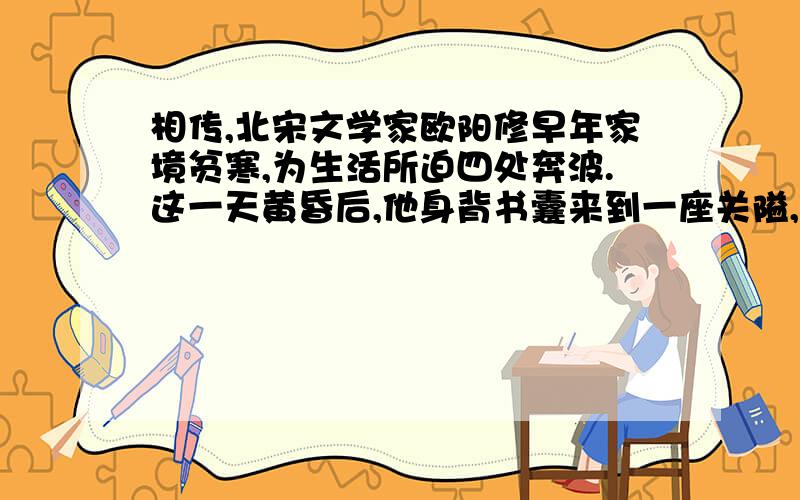 相传,北宋文学家欧阳修早年家境贫寒,为生活所迫四处奔波.这一天黄昏后,他身背书囊来到一座关隘,但城门已经关上了.城上有一位老兵见他像个书生摸样,就大声对他说：“读书人,我这里有