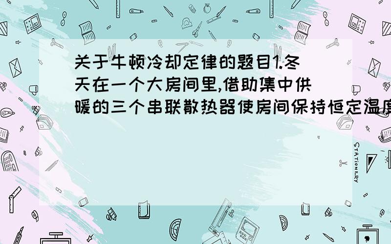 关于牛顿冷却定律的题目1.冬天在一个大房间里,借助集中供暖的三个串联散热器使房间保持恒定温度t0=15℃．热水沿散热器汲送,如图．同时,第一个散热器的温度t1=+75℃,而最后一个(第三个)散