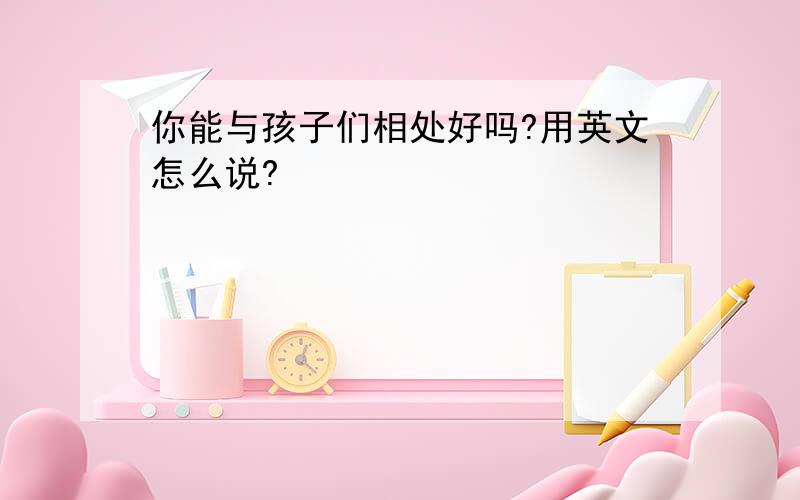 你能与孩子们相处好吗?用英文怎么说?