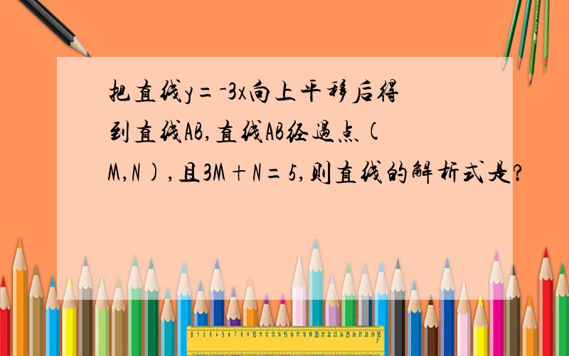 把直线y=-3x向上平移后得到直线AB,直线AB经过点(M,N),且3M+N=5,则直线的解析式是?