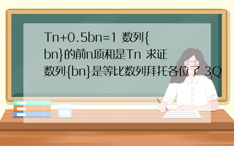 Tn+0.5bn=1 数列{bn}的前n项和是Tn 求证数列{bn}是等比数列拜托各位了 3Q