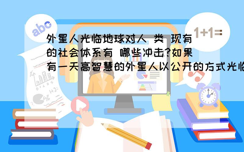 外星人光临地球对人 类 现有的社会体系有 哪些冲击?如果有一天高智慧的外星人以公开的方式光临地球,那么对人类目前现有的社会体系,传统的道德 伦 理 以及 信 仰 会造成哪 些 冲