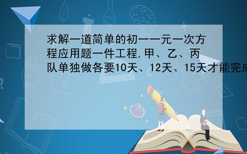 求解一道简单的初一一元一次方程应用题一件工程,甲、乙、丙队单独做各要10天、12天、15天才能完成,现在计划开工7天完,乙、丙先合作3天后,乙队因事离去,由甲队代替,在各队工作效率都不