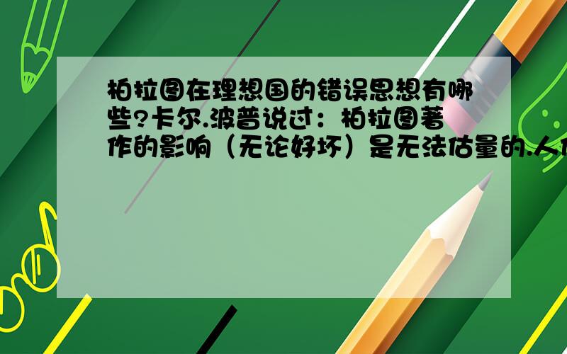 柏拉图在理想国的错误思想有哪些?卡尔.波普说过：柏拉图著作的影响（无论好坏）是无法估量的.人们可以说,西方的思想是柏拉图的,或者是反柏拉图的；但是任何时候都不能说是非柏拉图