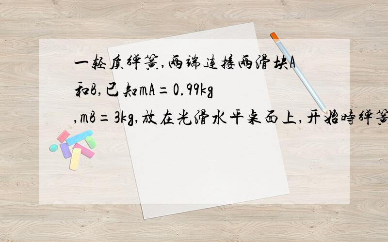 一轻质弹簧,两端连接两滑块A和B,已知mA=0.99kg,mB=3kg,放在光滑水平桌面上,开始时弹簧处于原长.现滑块A被水平飞来的质量为mC=10g、速度为400m/s的子弹击中,且没有穿出,如图所示,试求：（1）子弹