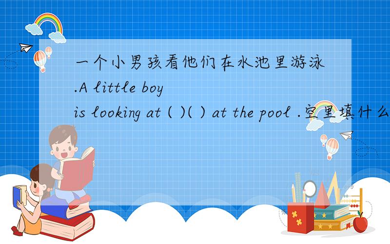 一个小男孩看他们在水池里游泳.A little boy is looking at ( )( ) at the pool .空里填什么?