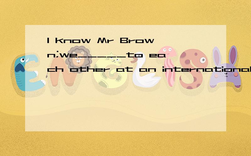 l know Mr Brown;we_____to each other at an international conference.A.are introduced B.have been introduced C.were introduced D.had been introduced