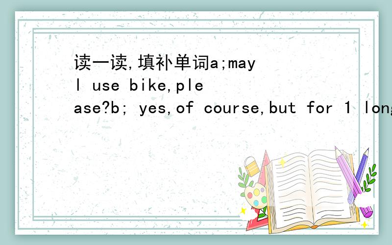 读一读,填补单词a;may l use bike,please?b; yes,of course,but for 1 long?a;just one or two hours.b;ok here's the key 2 the way,where do you have to go now?a;to the railway station to 3 a friend of mine.b; what time will the 4 arrive a;just twelv