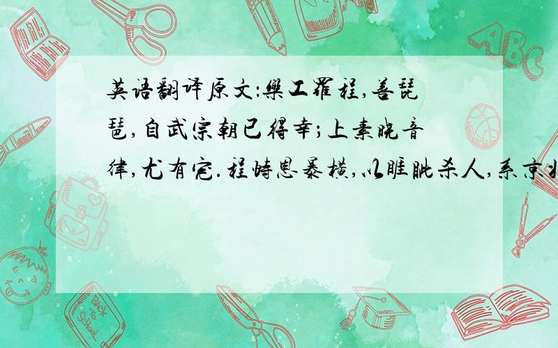 英语翻译原文：乐工罗程,善琵琶,自武宗朝已得幸；上素晓音律,尤有宠.程恃恩暴横,以睚眦杀人,系京兆狱.诸乐工欲为之请,因上幸后苑奏乐,乃设虚坐,置琵琶于庭,且泣.上问其故,对曰：“罗程