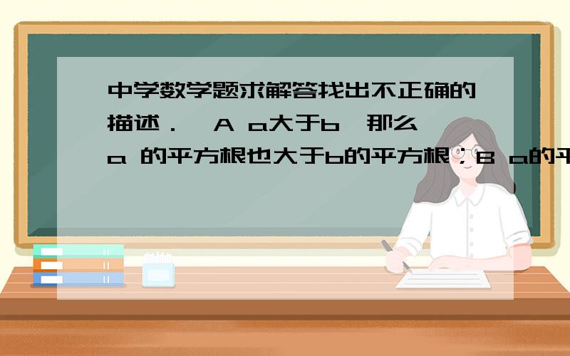 中学数学题求解答找出不正确的描述．  A a大于b,那么a 的平方根也大于b的平方根；B a的平方根大于b的平方根,那么a大于b；C 若a大于等于零,那么a的平方根也大于等于零；D 若根号下a的平方等