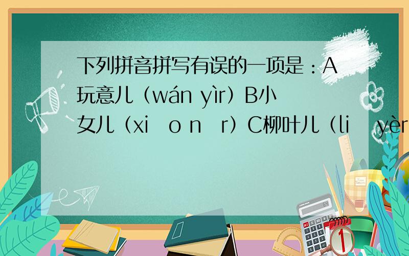 下列拼音拼写有误的一项是：A玩意儿（wán yìr）B小女儿（xiǎo nǚr）C柳叶儿（liǔ yèr）D打卷儿（dǎ juǎnr）