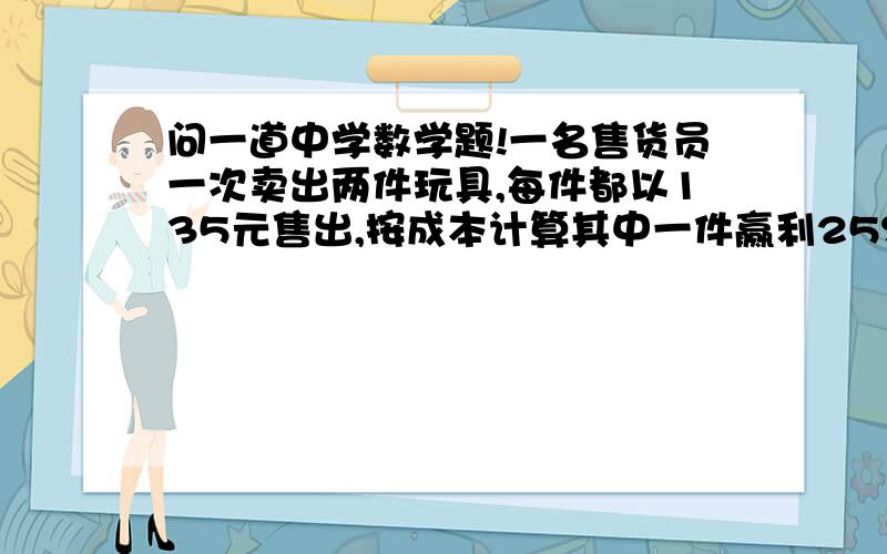 问一道中学数学题!一名售货员一次卖出两件玩具,每件都以135元售出,按成本计算其中一件赢利25%,第一件亏本25%,那么再这次买卖中是赚还是赔?若赚,赚多少?若赔,赔多少?(需要详细的解答步骤