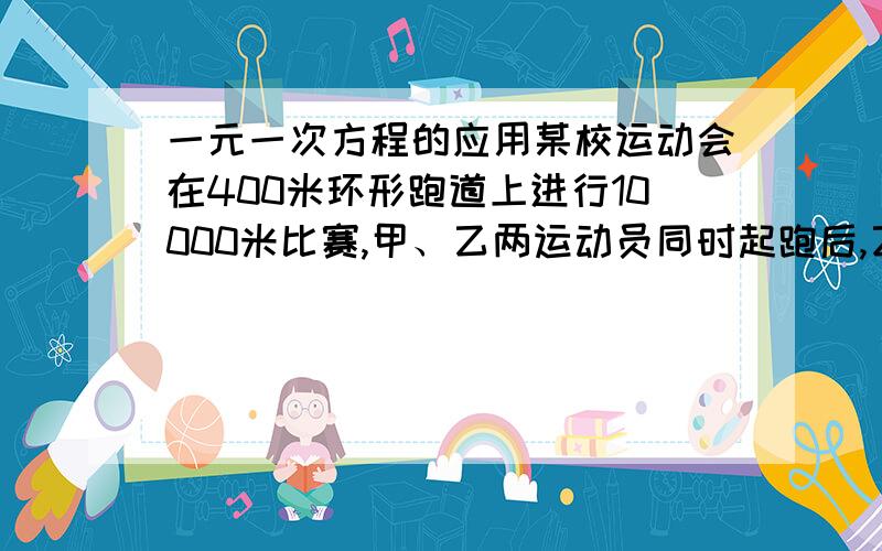 一元一次方程的应用某校运动会在400米环形跑道上进行10000米比赛,甲、乙两运动员同时起跑后,乙速超过甲速,在15分钟时甲加快速度,追上乙,而在第23分50秒时,甲到达终点,那么乙跑完全程所用