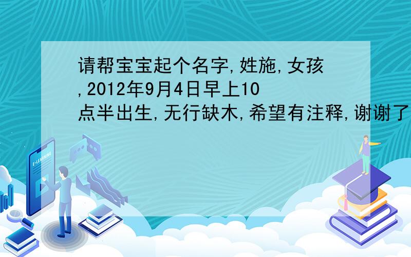 请帮宝宝起个名字,姓施,女孩,2012年9月4日早上10点半出生,无行缺木,希望有注释,谢谢了