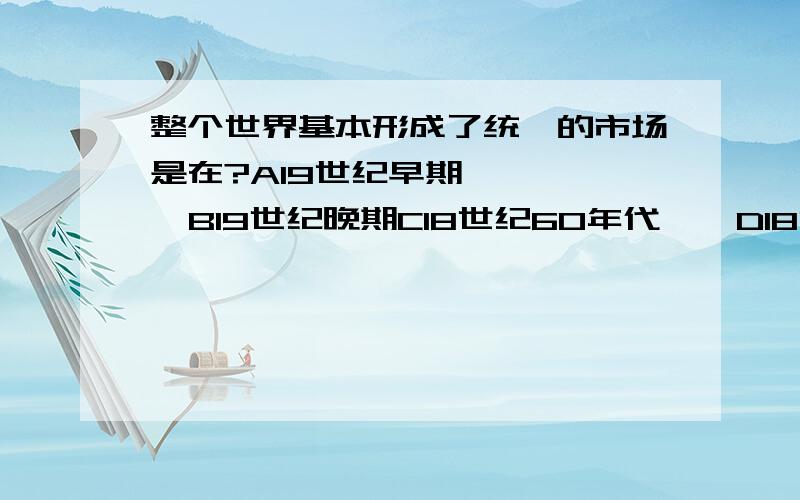 整个世界基本形成了统一的市场是在?A19世纪早期      B19世纪晚期C18世纪60年代    D18世纪晚期