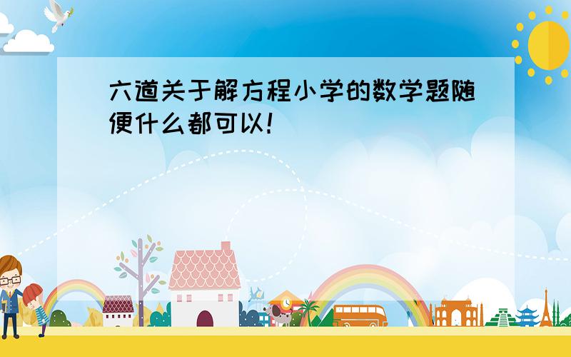 六道关于解方程小学的数学题随便什么都可以！