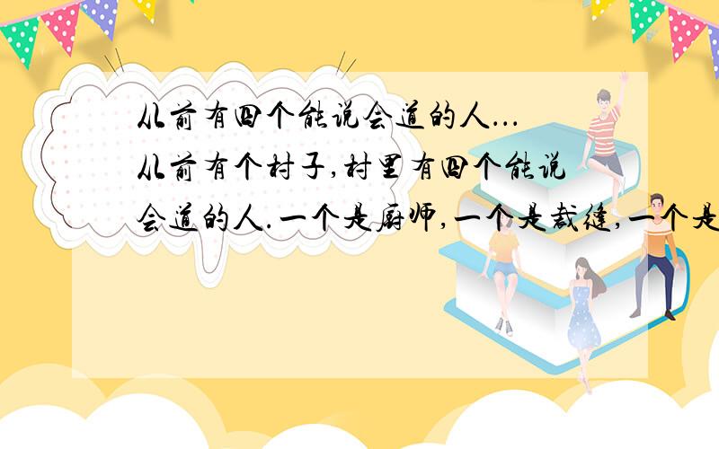 从前有四个能说会道的人．．．从前有个村子,村里有四个能说会道的人.一个是厨师,一个是裁缝,一个是车把式,还有一个是船夫.谁家有个红白喜事、打架抬杠的,都请他们去帮忙.有一次,本村