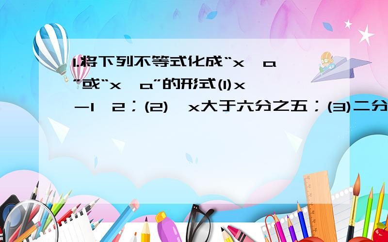 1.将下列不等式化成“x＞a”或“x＜a”的形式(1)x－1＞2；(2)﹣x大于六分之五；(3)二分之一x≤3.2.将下列不等式化成“x＞a”或“x＜a”的形式(1)x＋3＜﹣1；(2)3x＞27；(3)负三分之x大于五；(4)5x