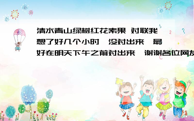 清水青山绿树红花素果 对联我想了好几个小时,没对出来,最好在明天下午之前对出来,谢谢各位网友了,